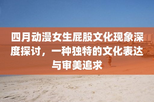 四月動漫女生屁股文化現(xiàn)象深度探討，一種獨特的文化表達與審美追求