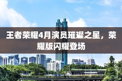 王者榮耀4月演員璀璨之星，榮耀版閃耀登場(chǎng)