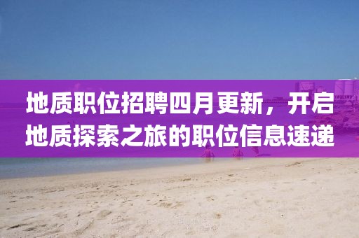 地質(zhì)職位招聘四月更新，開(kāi)啟地質(zhì)探索之旅的職位信息速遞