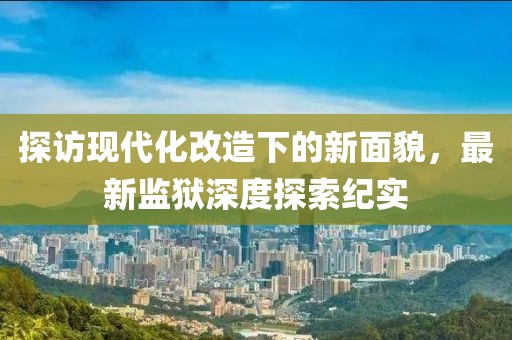 探訪現(xiàn)代化改造下的新面貌，最新監(jiān)獄深度探索紀(jì)實