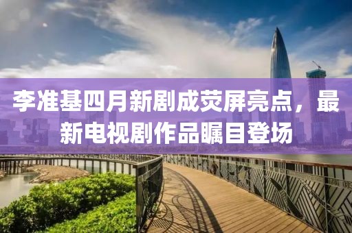 李準(zhǔn)基四月新劇成熒屏亮點，最新電視劇作品矚目登場