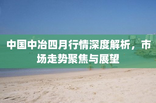 中國中冶四月行情深度解析，市場走勢聚焦與展望
