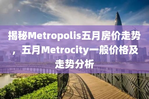 揭秘Metropolis五月房?jī)r(jià)走勢(shì)，五月Metrocity一般價(jià)格及走勢(shì)分析