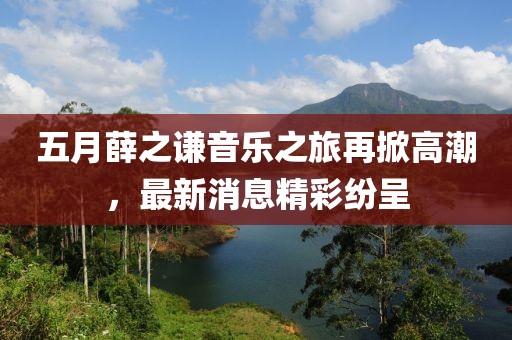 五月薛之謙音樂之旅再掀高潮，最新消息精彩紛呈