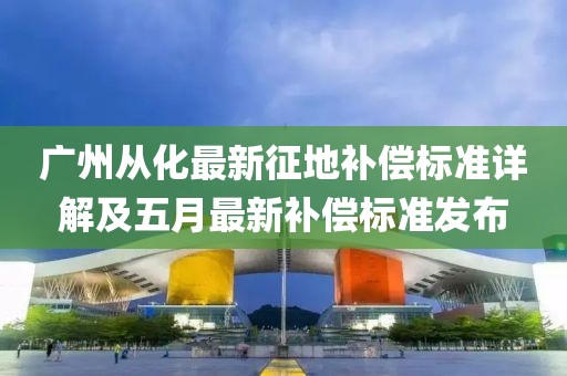 廣州從化最新征地補(bǔ)償標(biāo)準(zhǔn)詳解及五月最新補(bǔ)償標(biāo)準(zhǔn)發(fā)布