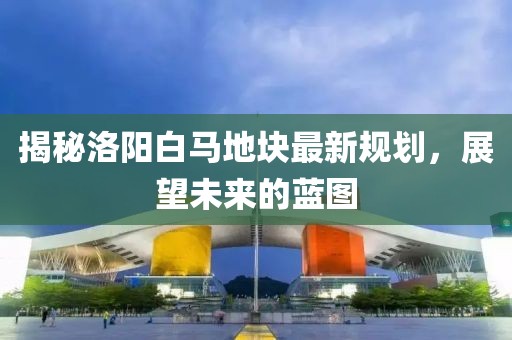 揭秘洛陽白馬地塊最新規(guī)劃，展望未來的藍(lán)圖