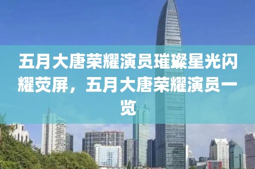 五月大唐榮耀演員璀璨星光閃耀熒屏，五月大唐榮耀演員一覽