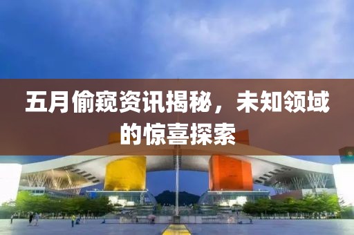 五月偷窺資訊揭秘，未知領(lǐng)域的驚喜探索