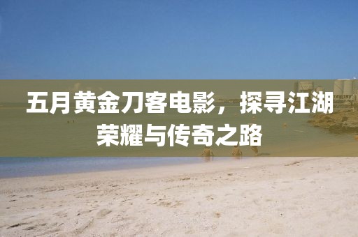 五月黃金刀客電影，探尋江湖榮耀與傳奇之路