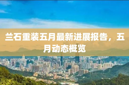 蘭石重裝五月最新進(jìn)展報(bào)告，五月動(dòng)態(tài)概覽
