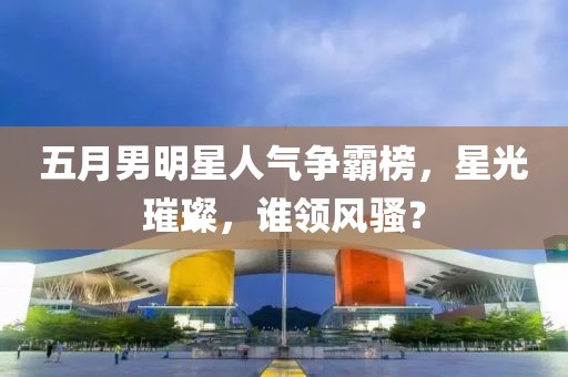 五月男明星人氣爭(zhēng)霸榜，星光璀璨，誰(shuí)領(lǐng)風(fēng)騷？