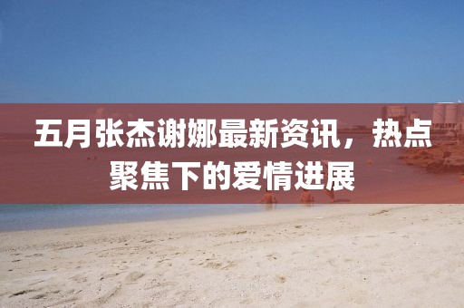 五月張杰謝娜最新資訊，熱點(diǎn)聚焦下的愛(ài)情進(jìn)展