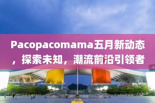 Pacopacomama五月新動態(tài)，探索未知，潮流前沿引領(lǐng)者