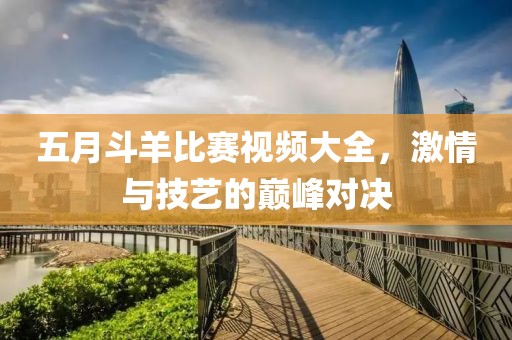 五月斗羊比賽視頻大全，激情與技藝的巔峰對決