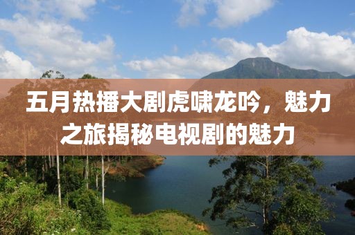 五月熱播大劇虎嘯龍吟，魅力之旅揭秘電視劇的魅力