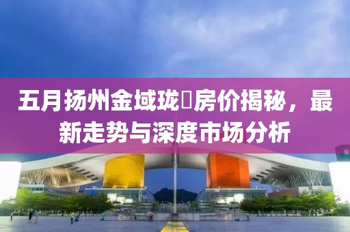 五月?lián)P州金域瓏璟房?jī)r(jià)揭秘，最新走勢(shì)與深度市場(chǎng)分析