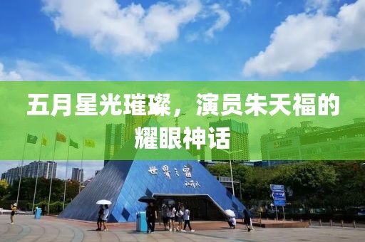 五月星光璀璨，演員朱天福的耀眼神話