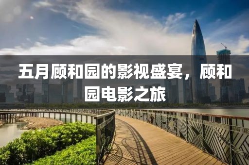 五月顧和園的影視盛宴，顧和園電影之旅