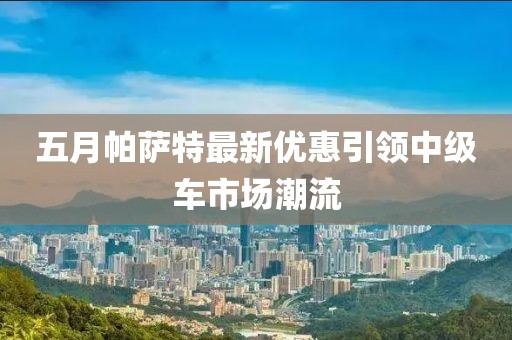五月帕薩特最新優(yōu)惠引領(lǐng)中級(jí)車市場(chǎng)潮流