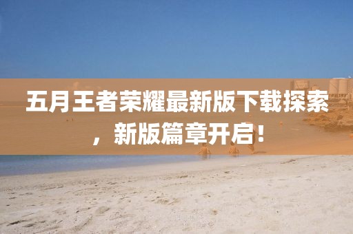 五月王者榮耀最新版下載探索，新版篇章開啟！