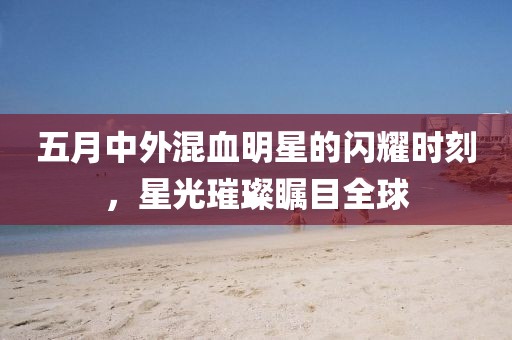 五月中外混血明星的閃耀時刻，星光璀璨矚目全球