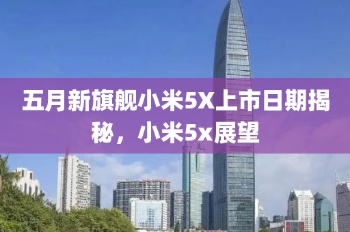 五月新旗艦小米5X上市日期揭秘，小米5x展望