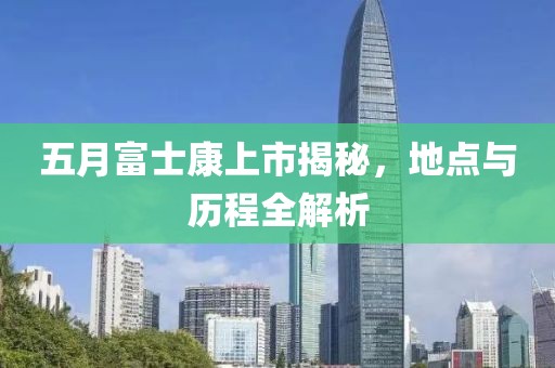 五月富士康上市揭秘，地點(diǎn)與歷程全解析