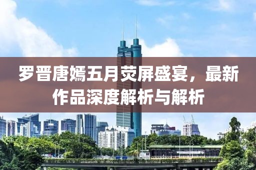 羅晉唐嫣五月熒屏盛宴，最新作品深度解析與解析