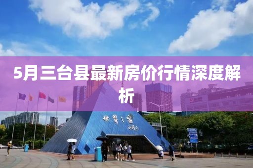 5月三臺(tái)縣最新房?jī)r(jià)行情深度解析