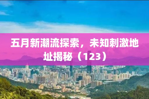 五月新潮流探索，未知刺激地址揭秘（123）