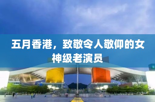 五月香港，致敬令人敬仰的女神級老演員