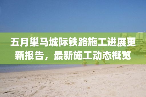 五月巢馬城際鐵路施工進展更新報告，最新施工動態(tài)概覽