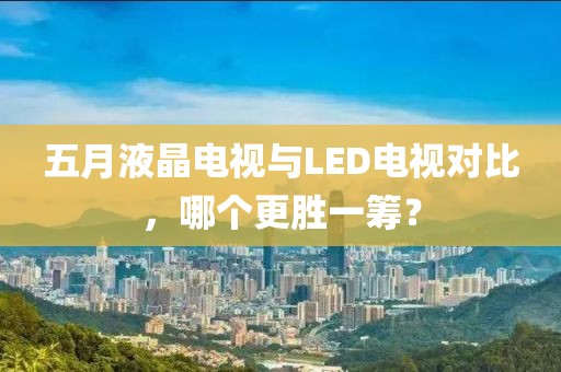 五月液晶電視與LED電視對比，哪個更勝一籌？