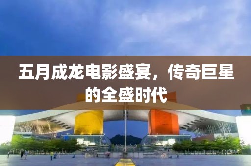 五月成龍電影盛宴，傳奇巨星的全盛時(shí)代