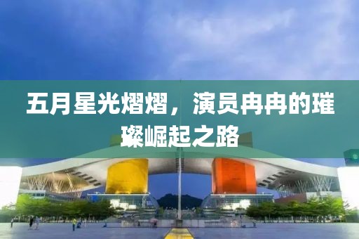 五月星光熠熠，演員冉冉的璀璨崛起之路