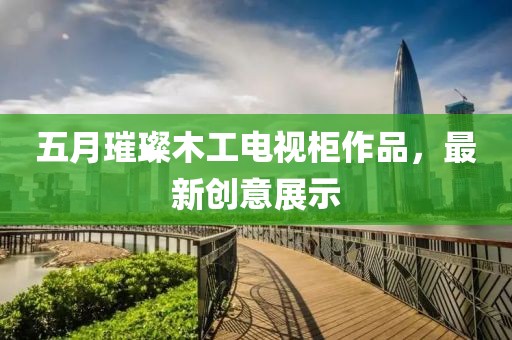 五月璀璨木工電視柜作品，最新創(chuàng)意展示