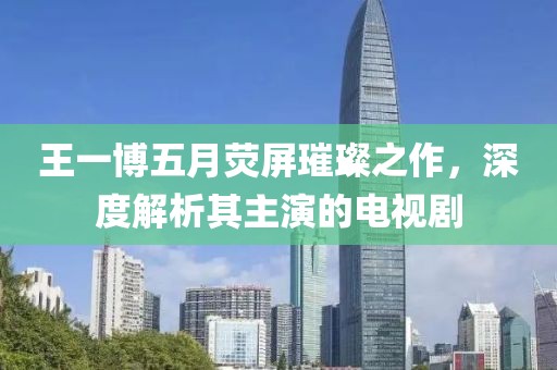 王一博五月熒屏璀璨之作，深度解析其主演的電視劇