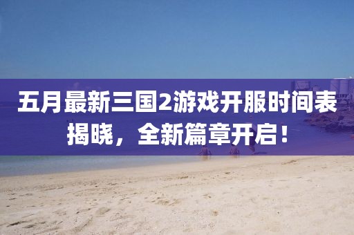 五月最新三國2游戲開服時(shí)間表揭曉，全新篇章開啟！