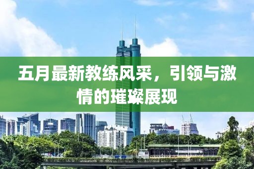 五月最新教練風(fēng)采，引領(lǐng)與激情的璀璨展現(xiàn)