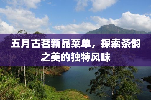 五月古茗新品菜單，探索茶韻之美的獨特風(fēng)味