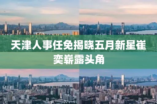 天津人事任免揭曉五月新星崔奕嶄露頭角