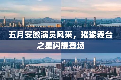 五月安徽演員風采，璀璨舞臺之星閃耀登場