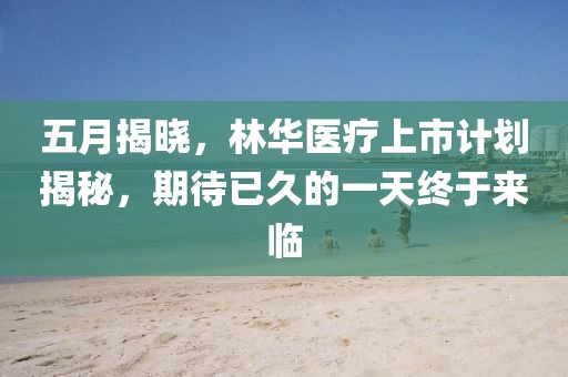 五月揭曉，林華醫(yī)療上市計(jì)劃揭秘，期待已久的一天終于來(lái)臨