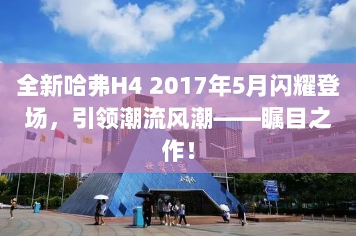 全新哈弗H4 2017年5月閃耀登場(chǎng)，引領(lǐng)潮流風(fēng)潮——矚目之作！