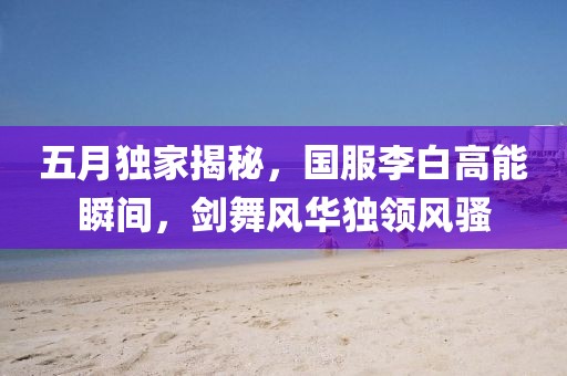 五月獨(dú)家揭秘，國(guó)服李白高能瞬間，劍舞風(fēng)華獨(dú)領(lǐng)風(fēng)騷