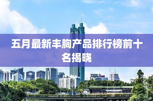 五月最新豐胸產(chǎn)品排行榜前十名揭曉