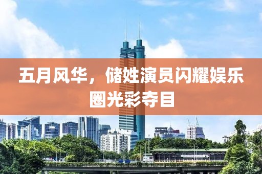 五月風(fēng)華，儲(chǔ)姓演員閃耀娛樂(lè)圈光彩奪目