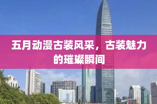 五月動(dòng)漫古裝風(fēng)采，古裝魅力的璀璨瞬間