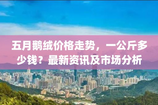 五月鵝絨價(jià)格走勢，一公斤多少錢？最新資訊及市場分析