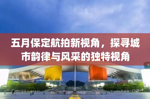 五月保定航拍新視角，探尋城市韻律與風(fēng)采的獨(dú)特視角